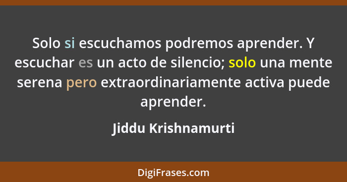 Solo si escuchamos podremos aprender. Y escuchar es un acto de silencio; solo una mente serena pero extraordinariamente activa pu... - Jiddu Krishnamurti