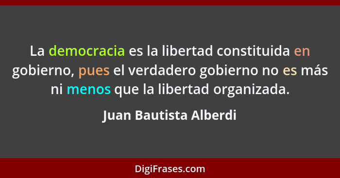 La democracia es la libertad constituida en gobierno, pues el verdadero gobierno no es más ni menos que la libertad organizada... - Juan Bautista Alberdi