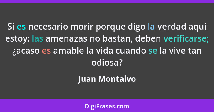 Si es necesario morir porque digo la verdad aquí estoy: las amenazas no bastan, deben verificarse; ¿acaso es amable la vida cuando se... - Juan Montalvo