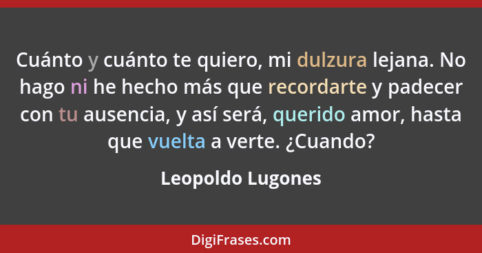 Cuánto y cuánto te quiero, mi dulzura lejana. No hago ni he hecho más que recordarte y padecer con tu ausencia, y así será, querido... - Leopoldo Lugones