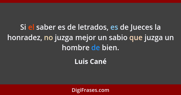 Si el saber es de letrados, es de Jueces la honradez, no juzga mejor un sabio que juzga un hombre de bien.... - Luis Cané