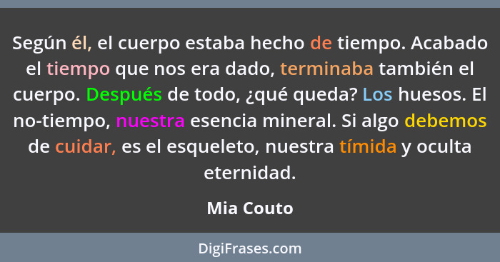 Según él, el cuerpo estaba hecho de tiempo. Acabado el tiempo que nos era dado, terminaba también el cuerpo. Después de todo, ¿qué queda?... - Mia Couto