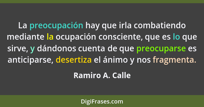 La preocupación hay que irla combatiendo mediante la ocupación consciente, que es lo que sirve, y dándonos cuenta de que preocuparse... - Ramiro A. Calle