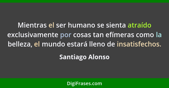 Mientras el ser humano se sienta atraído exclusivamente por cosas tan efímeras como la belleza, el mundo estará lleno de insatisfech... - Santiago Alonso