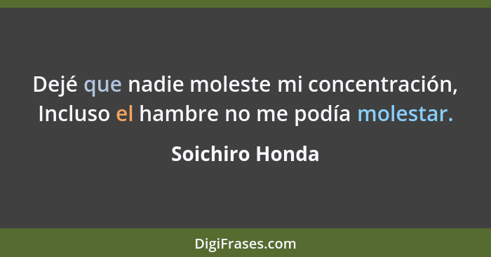 Dejé que nadie moleste mi concentración, Incluso el hambre no me podía molestar.... - Soichiro Honda