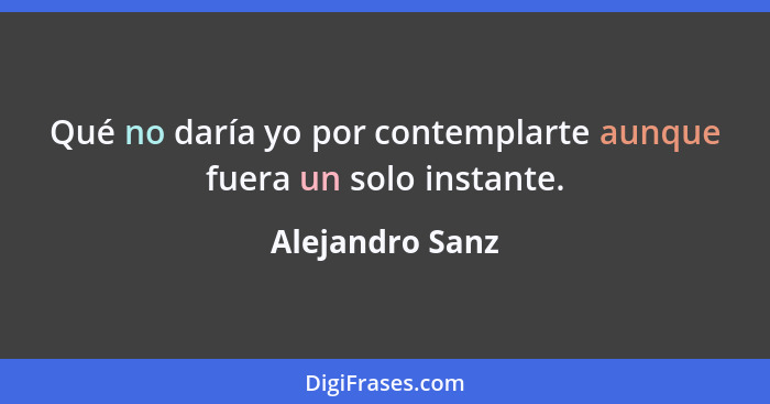 Qué no daría yo por contemplarte aunque fuera un solo instante.... - Alejandro Sanz