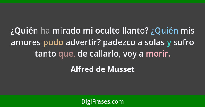 ¿Quién ha mirado mi oculto llanto? ¿Quién mis amores pudo advertir? padezco a solas y sufro tanto que, de callarlo, voy a morir.... - Alfred de Musset