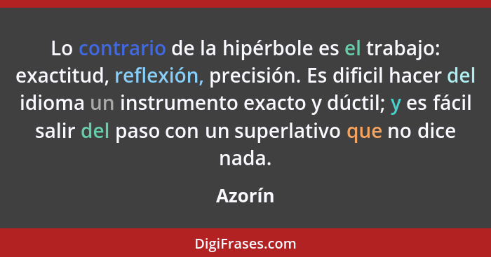 Lo contrario de la hipérbole es el trabajo: exactitud, reflexión, precisión. Es dificil hacer del idioma un instrumento exacto y dúctil; y es... - Azorín