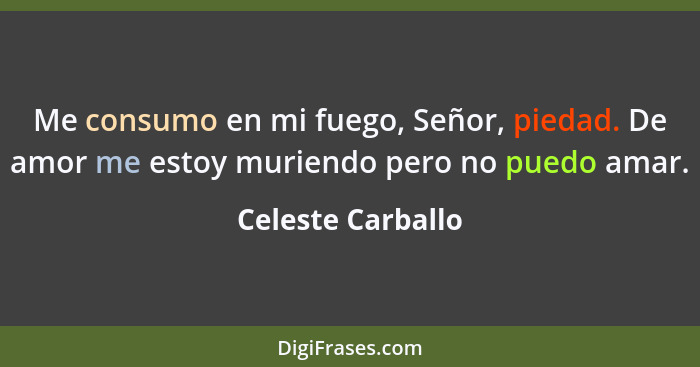 Me consumo en mi fuego, Señor, piedad. De amor me estoy muriendo pero no puedo amar.... - Celeste Carballo