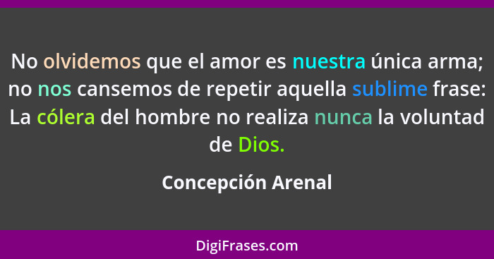 No olvidemos que el amor es nuestra única arma; no nos cansemos de repetir aquella sublime frase: La cólera del hombre no realiza... - Concepción Arenal