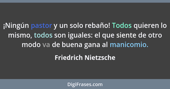 ¡Ningún pastor y un solo rebaño! Todos quieren lo mismo, todos son iguales: el que siente de otro modo va de buena gana al manic... - Friedrich Nietzsche