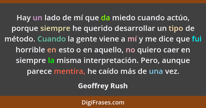 Hay un lado de mí que da miedo cuando actúo, porque siempre he querido desarrollar un tipo de método. Cuando la gente viene a mí y me... - Geoffrey Rush