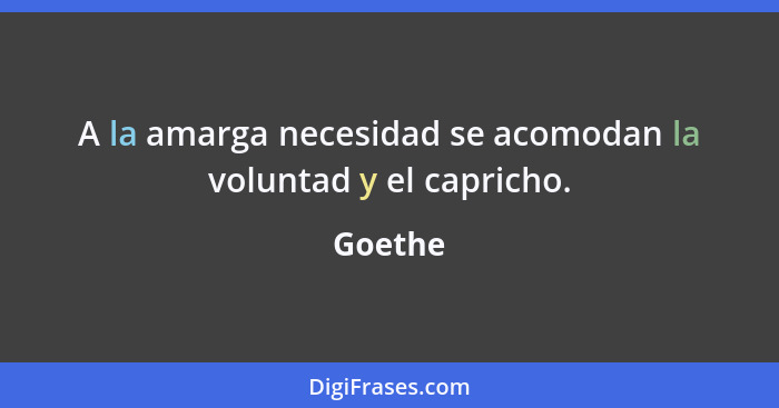 A la amarga necesidad se acomodan la voluntad y el capricho.... - Goethe