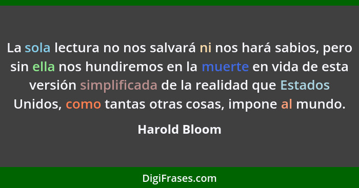 La sola lectura no nos salvará ni nos hará sabios, pero sin ella nos hundiremos en la muerte en vida de esta versión simplificada de la... - Harold Bloom