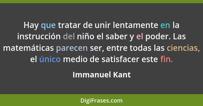 Hay que tratar de unir lentamente en la instrucción del niño el saber y el poder. Las matemáticas parecen ser, entre todas las ciencia... - Immanuel Kant