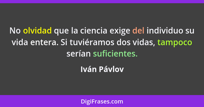 No olvidad que la ciencia exige del individuo su vida entera. Si tuviéramos dos vidas, tampoco serían suficientes.... - Iván Pávlov