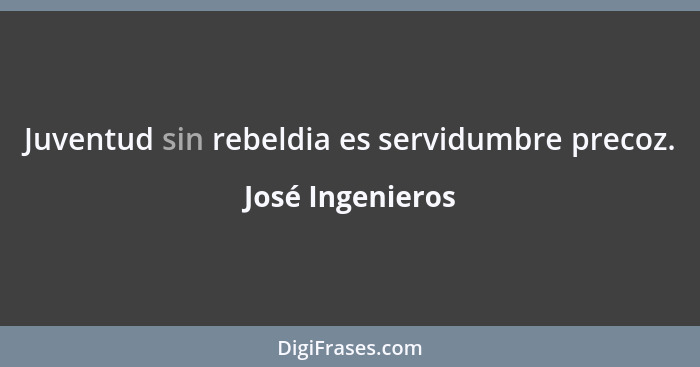 Juventud sin rebeldia es servidumbre precoz.... - José Ingenieros