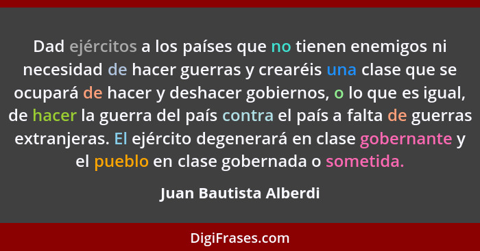 Dad ejércitos a los países que no tienen enemigos ni necesidad de hacer guerras y crearéis una clase que se ocupará de hacer y... - Juan Bautista Alberdi