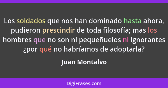 Los soldados que nos han dominado hasta ahora, pudieron prescindir de toda filosofía; mas los hombres que no son ni pequeñuelos ni ign... - Juan Montalvo