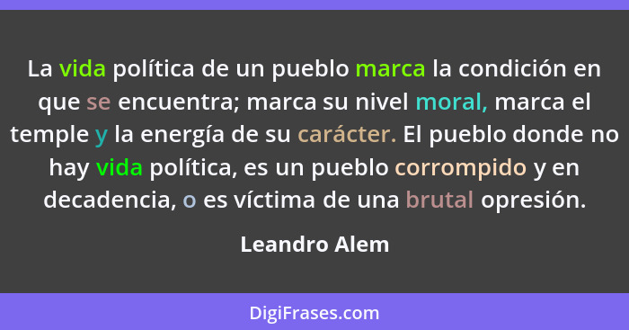 La vida política de un pueblo marca la condición en que se encuentra; marca su nivel moral, marca el temple y la energía de su carácter... - Leandro Alem