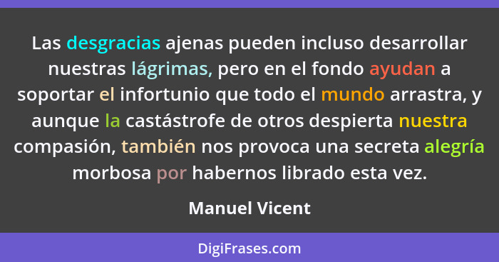 Las desgracias ajenas pueden incluso desarrollar nuestras lágrimas, pero en el fondo ayudan a soportar el infortunio que todo el mundo... - Manuel Vicent