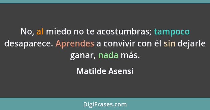 No, al miedo no te acostumbras; tampoco desaparece. Aprendes a convivir con él sin dejarle ganar, nada más.... - Matilde Asensi