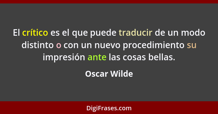 El crítico es el que puede traducir de un modo distinto o con un nuevo procedimiento su impresión ante las cosas bellas.... - Oscar Wilde