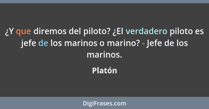 ¿Y que diremos del piloto? ¿El verdadero piloto es jefe de los marinos o marino? - Jefe de los marinos.... - Platón