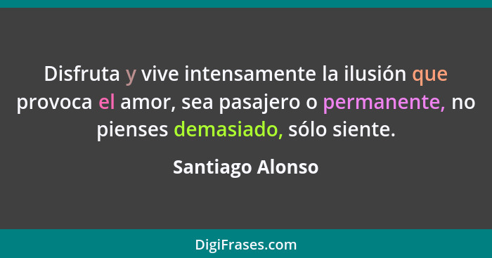 Disfruta y vive intensamente la ilusión que provoca el amor, sea pasajero o permanente, no pienses demasiado, sólo siente.... - Santiago Alonso