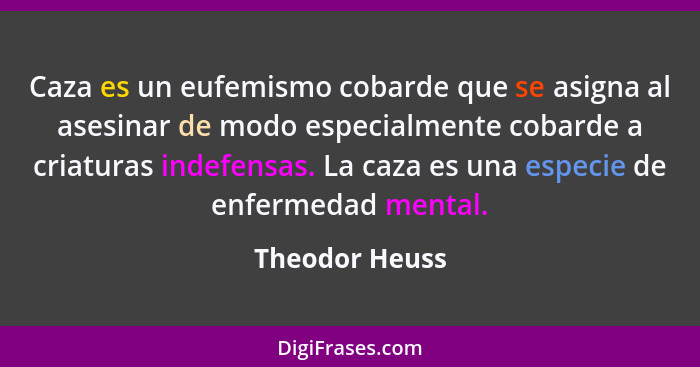 Caza es un eufemismo cobarde que se asigna al asesinar de modo especialmente cobarde a criaturas indefensas. La caza es una especie de... - Theodor Heuss