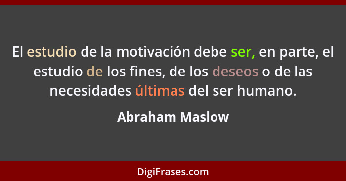 El estudio de la motivación debe ser, en parte, el estudio de los fines, de los deseos o de las necesidades últimas del ser humano.... - Abraham Maslow