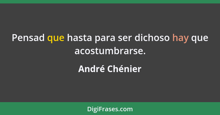 Pensad que hasta para ser dichoso hay que acostumbrarse.... - André Chénier