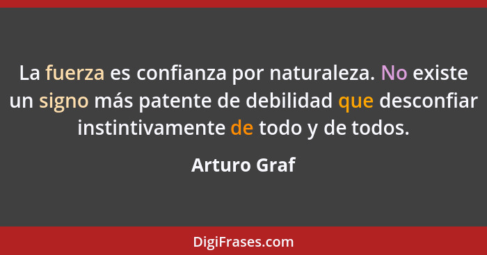 La fuerza es confianza por naturaleza. No existe un signo más patente de debilidad que desconfiar instintivamente de todo y de todos.... - Arturo Graf