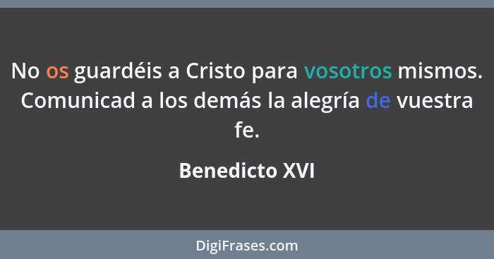 No os guardéis a Cristo para vosotros mismos. Comunicad a los demás la alegría de vuestra fe.... - Benedicto XVI