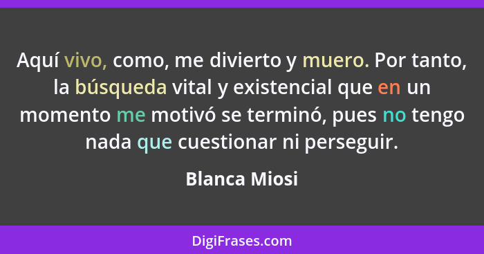 Aquí vivo, como, me divierto y muero. Por tanto, la búsqueda vital y existencial que en un momento me motivó se terminó, pues no tengo... - Blanca Miosi