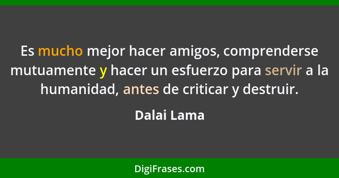 Es mucho mejor hacer amigos, comprenderse mutuamente y hacer un esfuerzo para servir a la humanidad, antes de criticar y destruir.... - Dalai Lama