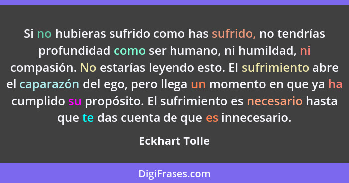 Si no hubieras sufrido como has sufrido, no tendrías profundidad como ser humano, ni humildad, ni compasión. No estarías leyendo esto.... - Eckhart Tolle