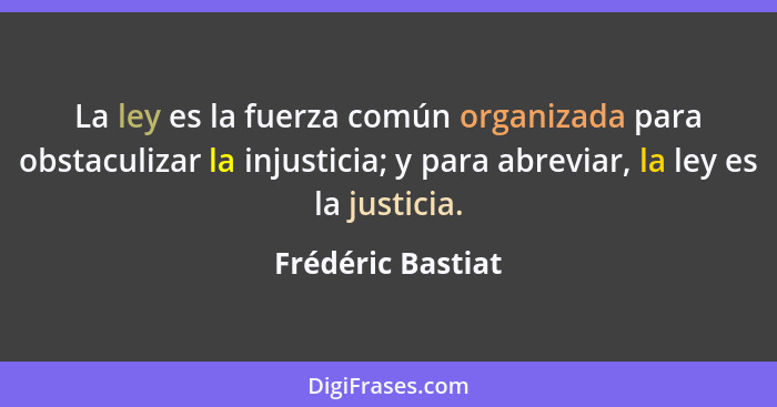 La ley es la fuerza común organizada para obstaculizar la injusticia; y para abreviar, la ley es la justicia.... - Frédéric Bastiat
