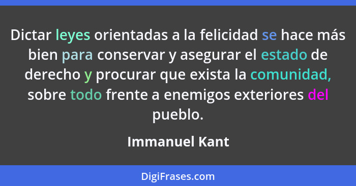 Dictar leyes orientadas a la felicidad se hace más bien para conservar y asegurar el estado de derecho y procurar que exista la comuni... - Immanuel Kant