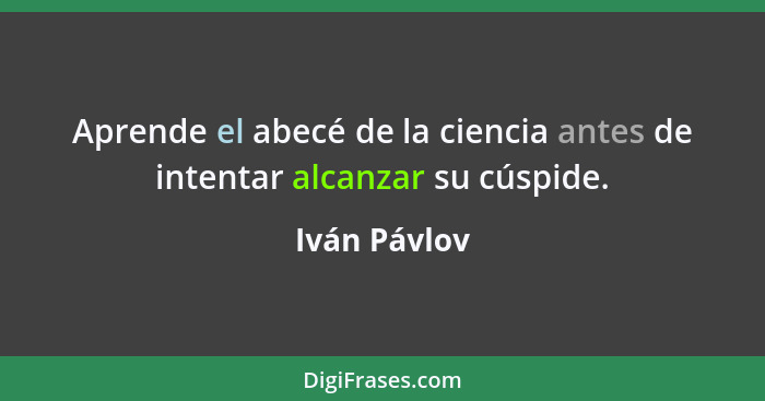 Aprende el abecé de la ciencia antes de intentar alcanzar su cúspide.... - Iván Pávlov