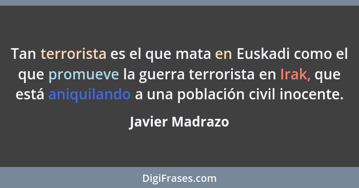 Tan terrorista es el que mata en Euskadi como el que promueve la guerra terrorista en Irak, que está aniquilando a una población civi... - Javier Madrazo