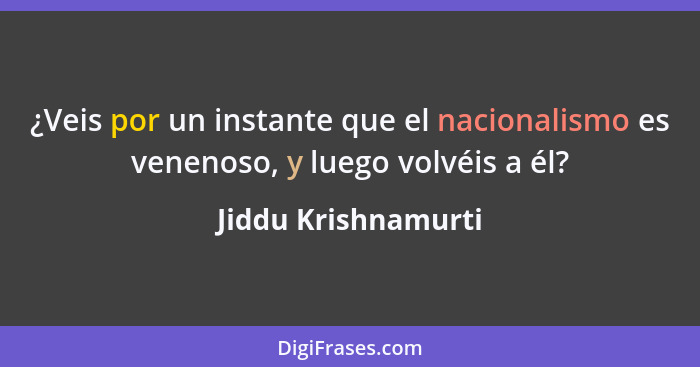 ¿Veis por un instante que el nacionalismo es venenoso, y luego volvéis a él?... - Jiddu Krishnamurti