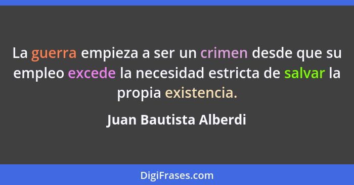 La guerra empieza a ser un crimen desde que su empleo excede la necesidad estricta de salvar la propia existencia.... - Juan Bautista Alberdi