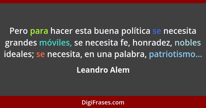 Pero para hacer esta buena política se necesita grandes móviles, se necesita fe, honradez, nobles ideales; se necesita, en una palabra,... - Leandro Alem