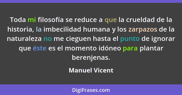 Toda mi filosofía se reduce a que la crueldad de la historia, la imbecilidad humana y los zarpazos de la naturaleza no me cieguen hast... - Manuel Vicent