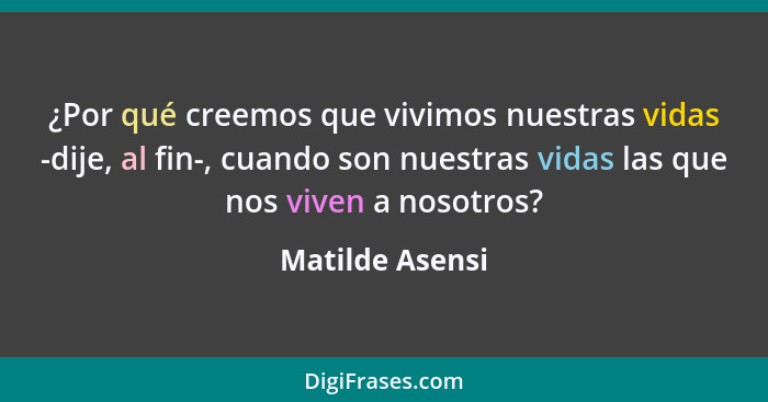 ¿Por qué creemos que vivimos nuestras vidas -dije, al fin-, cuando son nuestras vidas las que nos viven a nosotros?... - Matilde Asensi