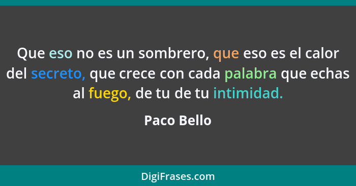 Que eso no es un sombrero, que eso es el calor del secreto, que crece con cada palabra que echas al fuego, de tu de tu intimidad.... - Paco Bello