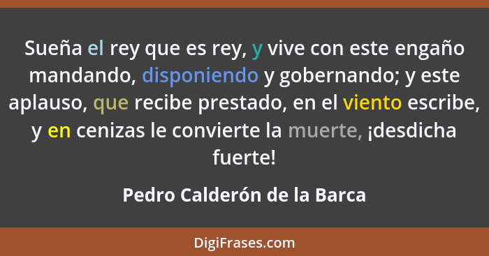 Sueña el rey que es rey, y vive con este engaño mandando, disponiendo y gobernando; y este aplauso, que recibe prestado,... - Pedro Calderón de la Barca