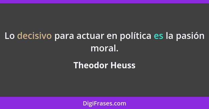 Lo decisivo para actuar en política es la pasión moral.... - Theodor Heuss