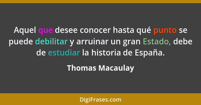 Aquel que desee conocer hasta qué punto se puede debilitar y arruinar un gran Estado, debe de estudiar la historia de España.... - Thomas Macaulay